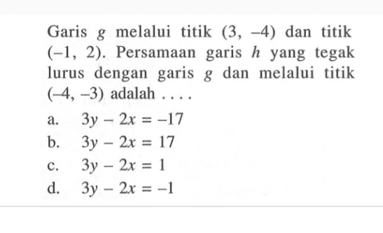 Garis melalui g titik (3,-4) dan titik (-1, 2). Persamaan garis h yang tegak lurus dengan garis g dan melalui titik (-4,-3) adalah a.3y -2x =-17 b. 3y -2x = 17 c.3y -2x=1 d. 3y -2x=-1