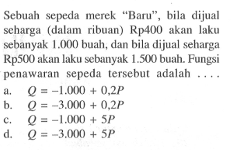 Sebuah sepeda merek "Baru", bila dijual seharga (dalam ribuan) Rp400 akan laku sebanyak 1.000 buah, dan bila dijual seharga Rp500 akan laku sebanyak 1.500 buah. Fungsi penawaran sepeda tersebut adalah ...