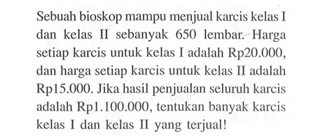 Sebuah bioskop mampu menjual karcis kelas I dan kelas II sebanyak 650 lembar. Harga setiap karcis untuk kelas I adalah Rp20.000, dan harga setiap karcis untuk kelas II adalah Rp15.000. Jika hasil penjualan seluruh karcis adalah Rp1.100.000, tentukan banyak karcis kelas I dan kelas II yang terjual!