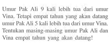 Umur Pak Ali 9 kali lebih tua dari umur Vina. Tetapi empat tahun yang akan datang umur Pak Ali 5 kali lebih tua dari umur Vina, Tentukan masing-masing umur Pak Ali dan Vina empat tahun yang akan datang!