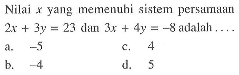 Nilai x yang memenuhi sistem persamaan 2x + 3y = 23 dan 3x + 4y = -8 adalah .... a. -5 b. -4 c. 4 d. 5