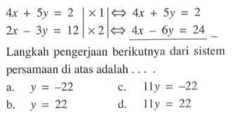 4x + 5y = 2 | x 1 |<=> 4x + 5y = 2 2x - 3y = 12 | x 2 | <=> 4x - 6y = 24 Langkah pengerjaan berikutnya dari sistem persamaan di atas adalah... a. y = -22 b. y = 22 c. 11y = -22 d. 11y = 22