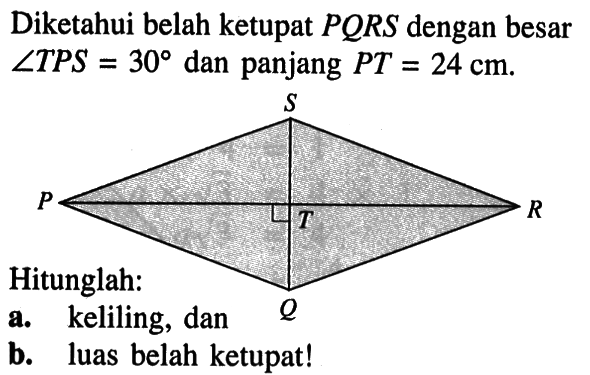 Diketahui belah ketupat  PQRS dengan besar sudut TPS=30 dan panjang PT=24 cm. Hitunglah:
a. keliling, dan
b. luas belah ketupat!