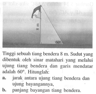 Tinggi sebuah tiang bendera  8 m . Sudut yang dibentuk oleh sinar matahari yang melalui ujung tiang bendera dan garis mendatar adalah  60 . Hitunglah:a. jarak antara ujung tiang bendera dan ujung bayangannya,b. panjang bayangan tiang bendera.