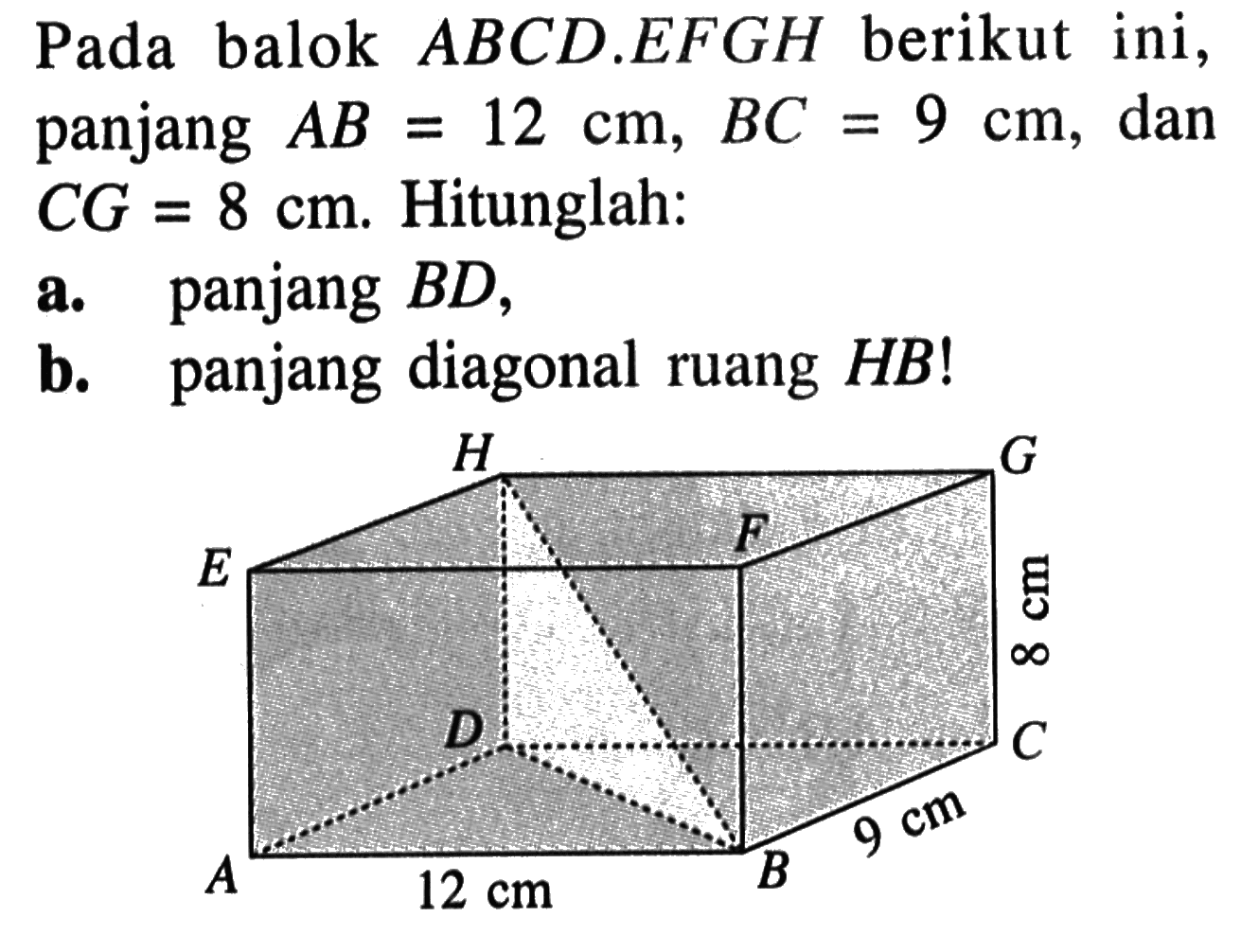 Pada balok ABCD.EFGH berikut ini, panjang AB=12 cm, BC=9 cm, dan CG=8 cm. Hitunglah: a. panjang BD, b. panjang diagonal ruang HB! H G E F 8 cm D C 9 cm A 12 cm B