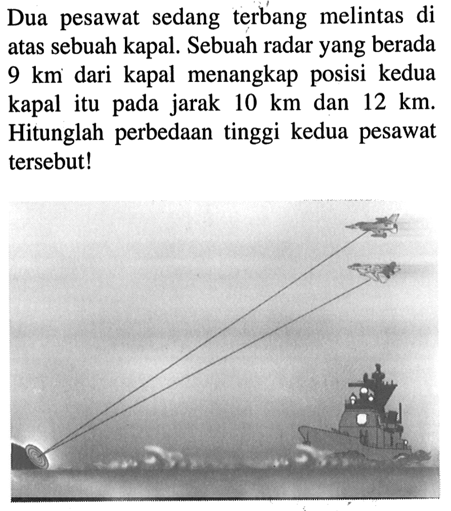 Dua pesawat sedang terbang melintas di atas sebuah kapal. Sebuah radar yang berada  9 km  dari kapal menangkap posisi kedua kapal itu pada jarak  10 km  dan  12 km . Hitunglah perbedaan tinggi kedua pesawat tersebut!