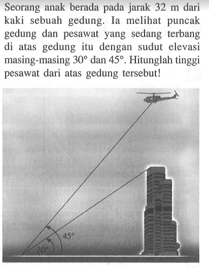 Seorang anak berada pada jarak 32 m dari kaki sebuah gedung. Ia melihat puncak gedung dan pesawat yang sedang terbang di atas gedung itu dengan sudut elevasi masing-masing 30 dan 45. Hitunglah tinggi pesawat dari atas gedung tersebut!