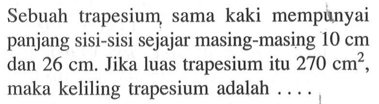 Sebuah trapesium sama kaki mempunyai panjang sisi-sisi sejajar masing-masing  10 cm  dan  26 cm . Jika luas trapesium itu  270 cm^2 , maka keliling trapesium adalah ....