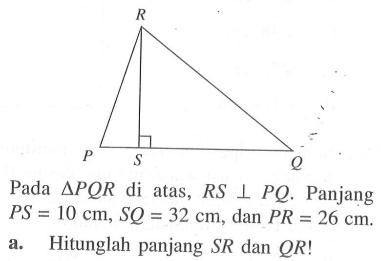 R P S Q Pada segitiga PQR di atas, RS tegak lurus PQ. Panjang PS = 10 cm, SQ = 32 cm, dan PR = 26 cm.  a. Hitunglah panjang SR dan QR! 