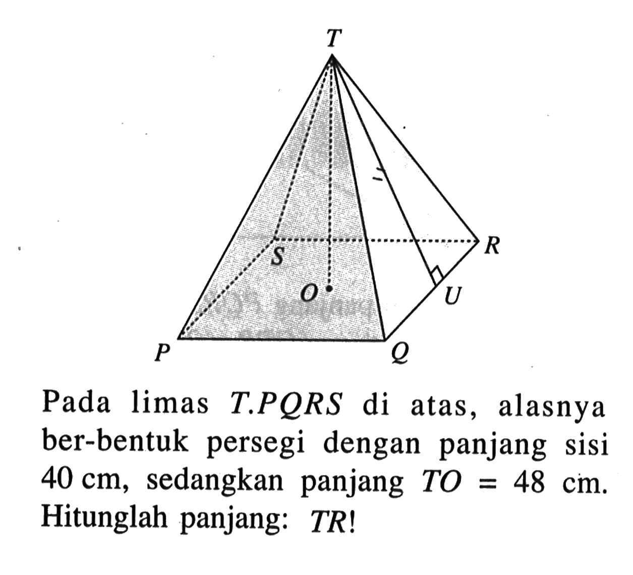 T P Q R S O U Pada limas T.PQRS di atas, alasnya ber-bentuk persegi dengan panjang sisi 40 cm, sedangkan panjang TO=48 cm. Hitunglah panjang: TR!