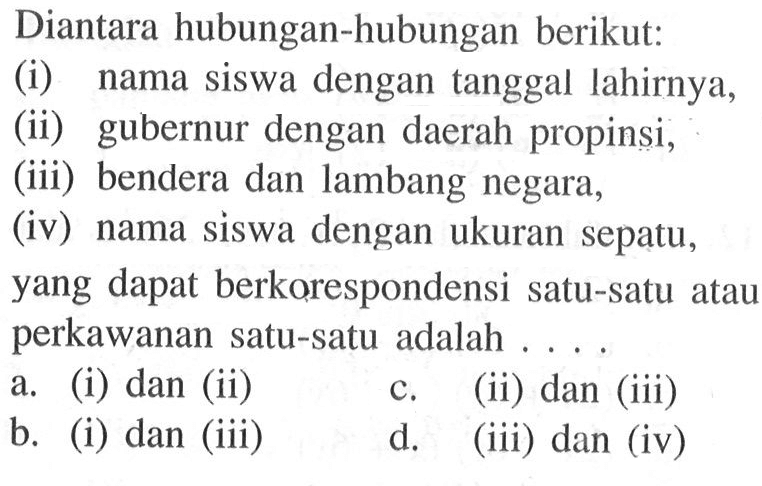 Diantara hubungan-hubungan berikut: (i) nama siswa dengan tanggal lahirnya, (ii) gubernur dengan daerah propinsi, (iii)   bendera dan lambang negara, (iv) nama siswa dengan ukuran sepatu, yang dapat berkorespondensi satu-satu atau perkawanan satu-satu adalah  . . . .