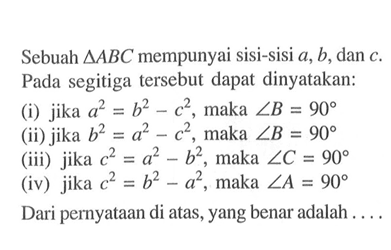 Sebuah segitiga ABC mempunyai sisi-sisi a, b, dan c. Pada segitiga tersebut dapat dinyatakan:(i) jika a^2=b^2-c^2, maka sudut B=90 (ii) jika b^2=a^2-c^2, maka sudut B=90 (iii) jika c^2=a^2-b^2, maka sudut C=90 (iv) jika c^2=b^2-a^2, maka sudut A=90 Dari pernyataan di atas, yang benar adalah ....