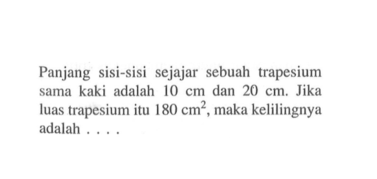 Panjang sisi-sisi sejajar sebuah trapesium sama kaki adalah 10 cm dan 20 cm. Jika luas trapesium itu 180 cm^2, maka kelilingnya adalah...