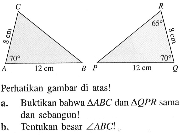 C 8 cm 70 A 12 cm B R 65 8cm P 12 cm 70 Q Perhatikan gambar di atas! a. Buktikan bahwa segitiga ABC dan segitiga QPR sama dan sebangun! b. Tentukan besar sudut  ABC!