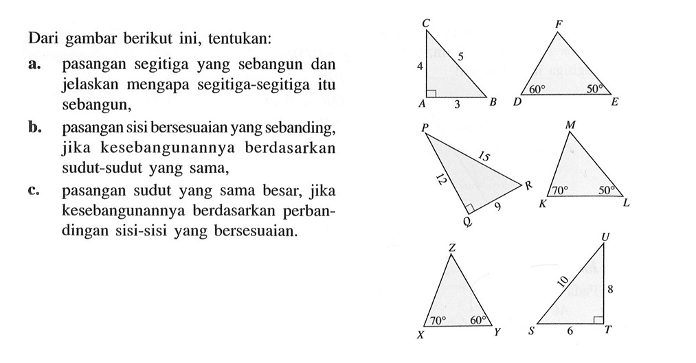 Dari gambar berikut ini, tentukan:a. pasangan segitiga yang sebangun dan jelaskan mengapa segitiga-segitiga itu sebangun,b. pasangan sisi bersesuaian yang sebanding, jika kesebangunannya berdasarkan sudut-sudut yang sama,c. pasangan sudut yang sama besar, jika kesebangunannya berdasarkan perbandingan sisi-sisi yang bersesuaian.