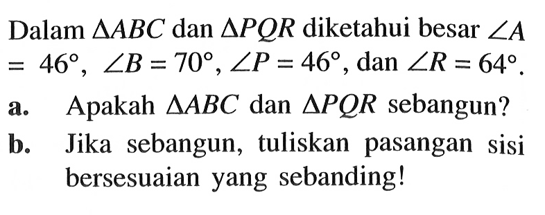 Dalam  segitiga ABC dan segitiga PQR diketahui besar sudut A=46, sudut B=70, sudut P=46, dan sudut R=64. a. Apakah  segitiga ABC dan segitiga PQR sebangun?b. Jika sebangun, tuliskan pasangan sisi bersesuaian yang sebanding!