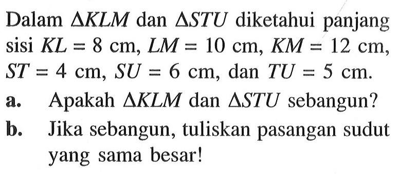 Dalam segitiga KLM dan segitiga STU diketahui panjang sisi KL=8 cm, LM=10 cm, KM=12 cm, ST=4 cm, SU=6 cm, dan TU=5 cm. 
a. Apakah  segitiga KLM dan segitiga STU sebangun?
b. Jika sebangun, tuliskan pasangan sudut yang sama besar!