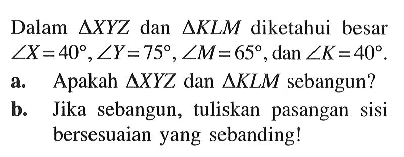 Dalam  segitiga XYZ  dan  segitiga KLM  diketahui besar sudut X=40, sudut Y=75, sudut M=65 , dan  sudut K=40 .a. Apakah  segitiga XYZ  dan  segitiga KLM  sebangun?b. Jika sebangun, tuliskan pasangan sisi bersesuaian yang sebanding!