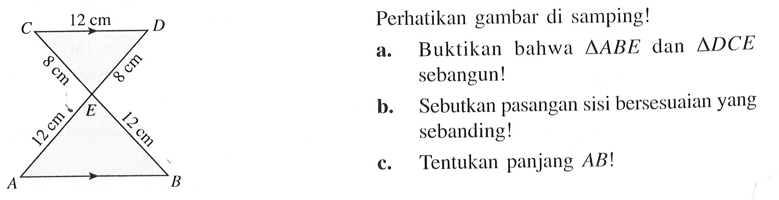 12 cm 8 cm 8 cm 12 cm 12 cm Perhatikan gambar di samping! a. Buktikan bahwa segitiga ABE dan segitiga DCE sebangun! b. Sebutkan pasangan sisi bersesuaian yang sebanding! c. Tentukan panjang AB!