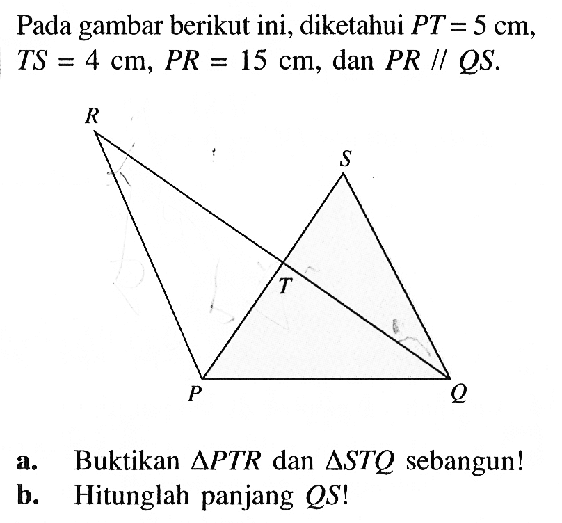 Pada gambar berikut ini, diketahui PT=5 cm,  TS=4 cm, PR=15 cm, dan PR//QS.  a. Buktikan segitiga PTR dan segitiga STQ sebangun! b. Hitunglah panjang QS! 