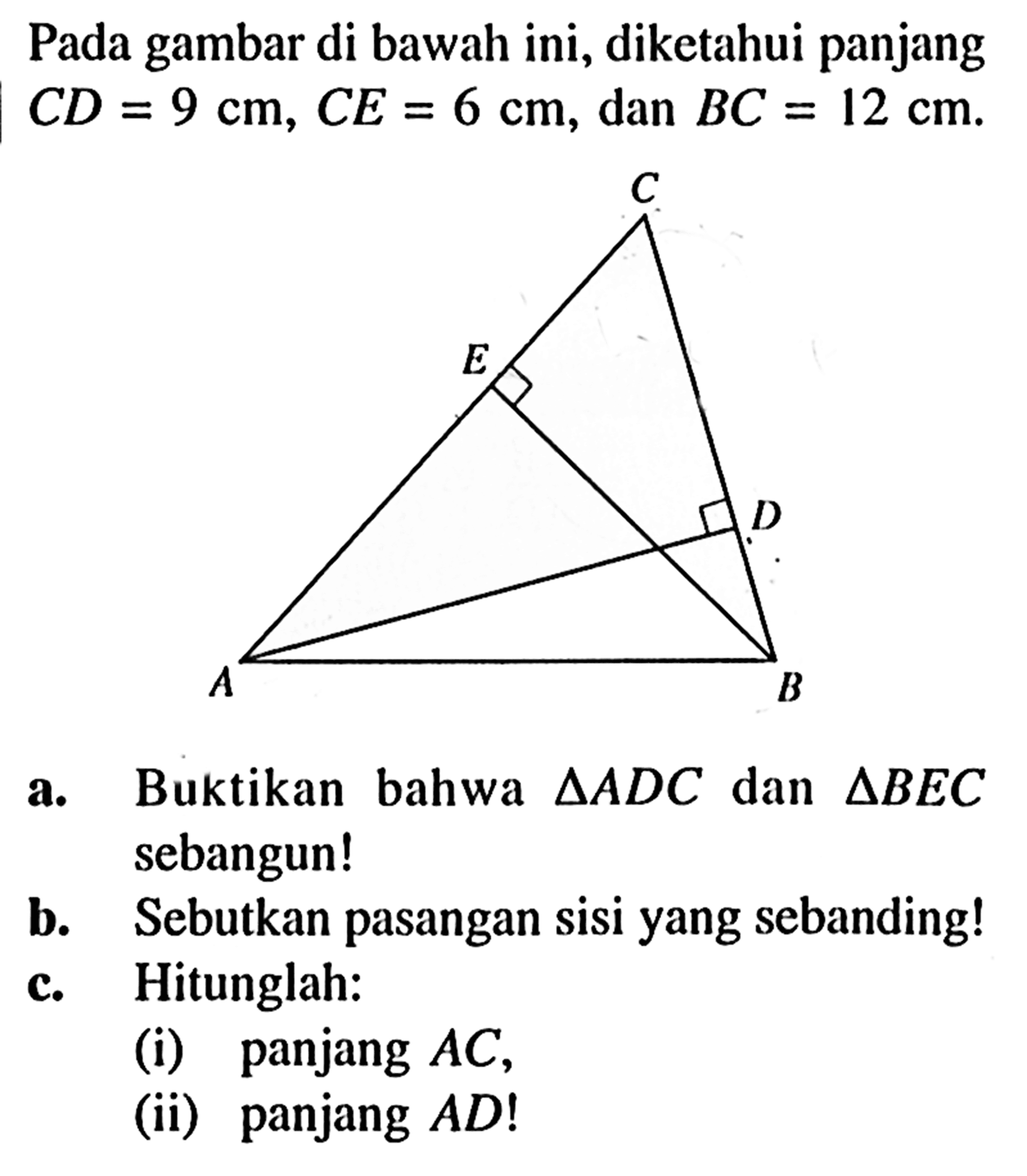 Pada gambar di bawah ini, diketahui panjang CD=9 cm, CE=6 cm, dan BC=12 cm. a. Buktikan bahwa segitiga ADC dan segitiga BEC sebangun!b. Sebutkan pasangan sisi yang sebanding!c. Hitunglah:(i) panjang AC,(ii) panjang AD! 