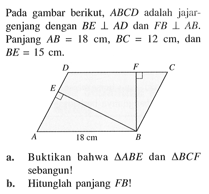 Pada gambar berikut, ABCD adalah jajargenjang dengan BE tegak lurus AD dan FB tegak lurus AB. Panjang AB=18 cm, BC=12 cm, dan BE=15 cm.a. Buktikan bahwa segitiga ABE dan segitiga BCF sebangun!b. Hitunglah panjang FB!