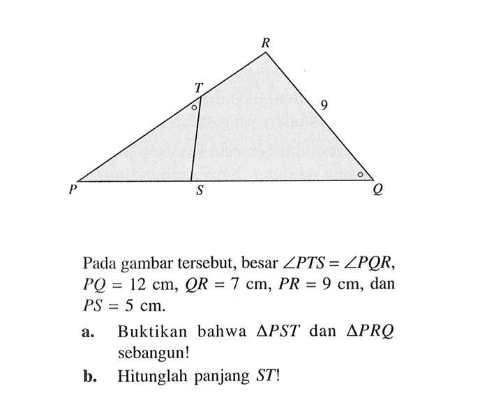 Pada gambar tersebut, besar sudut PTS=sudut PQR, PQ=12 cm, QR=7 cm, PR=9 cm, dan PS=5 cma. Buktikan bahwa segitiga PST dan segitiga PRQ sebangun!b. Hitunglah panjang ST!