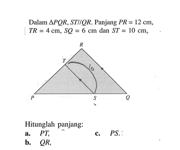 Dalam segitiga PQR, ST//QR. Panjang PR=12 cm, TR=4 cm, SQ=6 cm, dan ST=10 cm,Hitunglah panjanga. PT,c. PS . b. QR,