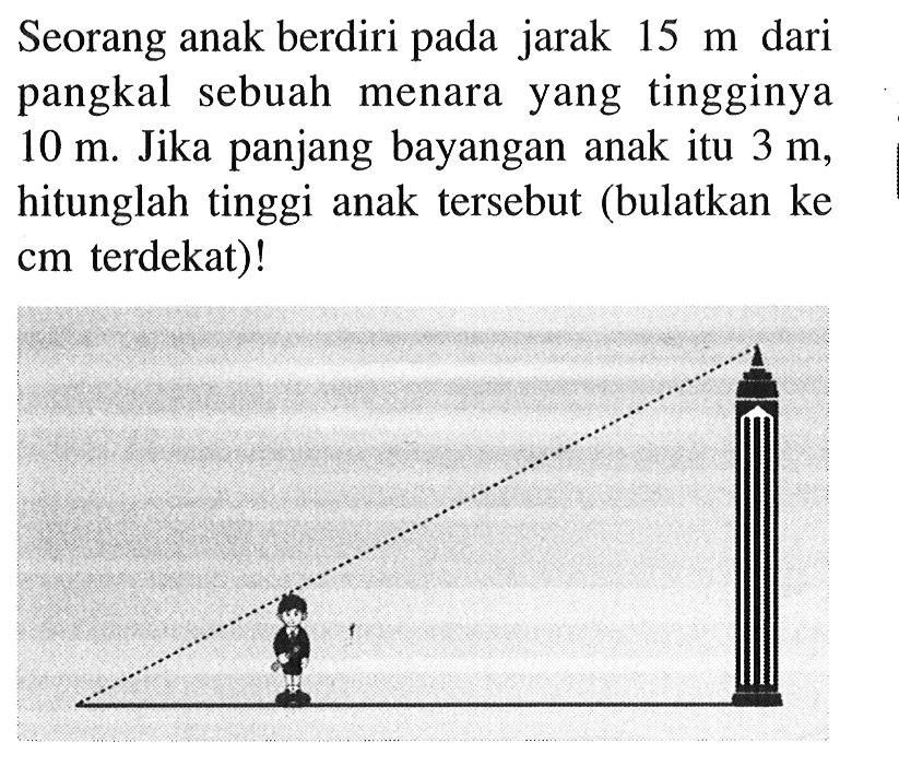 Seorang anak berdiri pada jarak  15 m  dari pangkal sebuah menara yang tingginya  10 m . Jika panjang bayangan anak itu  3 m , hitunglah tinggi anak  tersebut (bulatkan ke  cm  terdekat)!