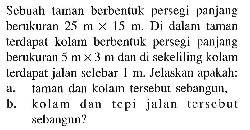 Sebuah taman berbentuk persegi panjang berukuran 25mx15m. Di dalam taman terdapat kolam berbentuk persegi panjang berukuran 5mx3m dan di sekeliling kolam terdapat jalan selebar 1 m . Jelaskan apakah:a. taman dan kolam tersebut sebangun,b. kolam dan tepi jalan tersebut sebangun?