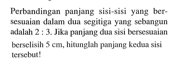 Perbandingan panjang sisi-sisi yang bersesuaian dalam dua segitiga yang sebangun adalah 2:3. Jika panjang dua sisi bersesuaian berselisih 5 cm, hitunglah panjang kedua sisi tersebut!