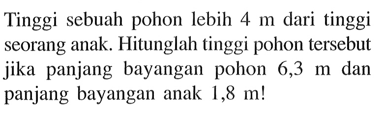 Tinggi sebuah pohon lebih  4 m  dari tinggi seorang anak. Hitunglah tinggi pohon tersebut jika panjang bayangan pohon  6,3 m  dan panjang bayangan anak  1,8 m ! 