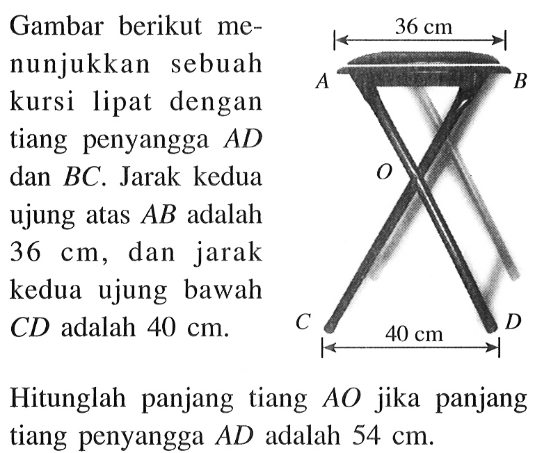 Gambar berikut menunjukkan sebuah kursi lipat dengan tiang penyangga AD dan BC. Jarak kedua ujung atas AB adalah 36 cm, dan jarak kedua ujung bawah CD adalah 40 cm. Hitunglah panjang tiang AO jika panjang tiang penyangga AD adalah 54 cm. 36 cm 40 cm 