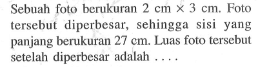 Sebuah foto berukuran 2 cm x 3 cm. Foto tersebut diperbesar, sehingga sisi yang panjang berukuran 27 cm. Luas foto tersebut setelah diperbesar adalah....