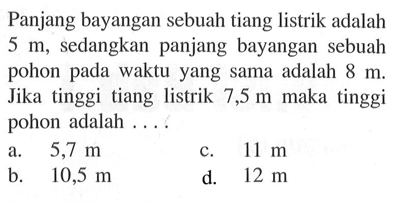 Panjang bayangan sebuah tiang listrik adalah 5 m, sedangkan panjang bayangan sebuah pohon pada waktu yang sama adalah 8 m. Jika tinggi tiang listrik 7,5 m maka tinggi pohon adalah...