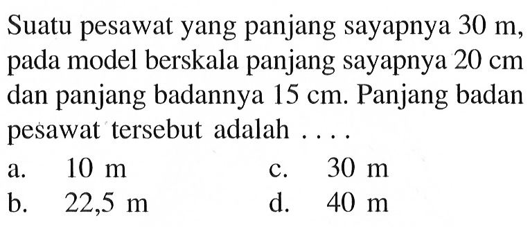 Suatu pesawat yang panjang sayapnya 30 m, pada model berskala panjang sayapnya 20 cm dan panjang badannya 15 cm. Panjang badan pesawat tersebut adalah ....