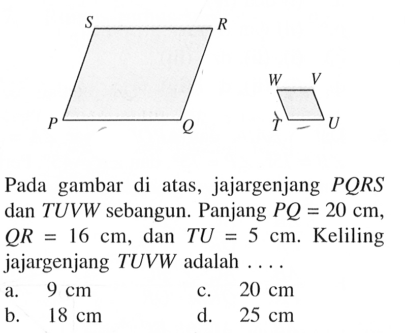 Pada gambar di atas, jajargenjang PQRS dan TUVW sebangun. Panjang PQ=20 cm, QR=16 cm, dan TU=5 cm. Keliling jajargenjang TUVW adalah ....