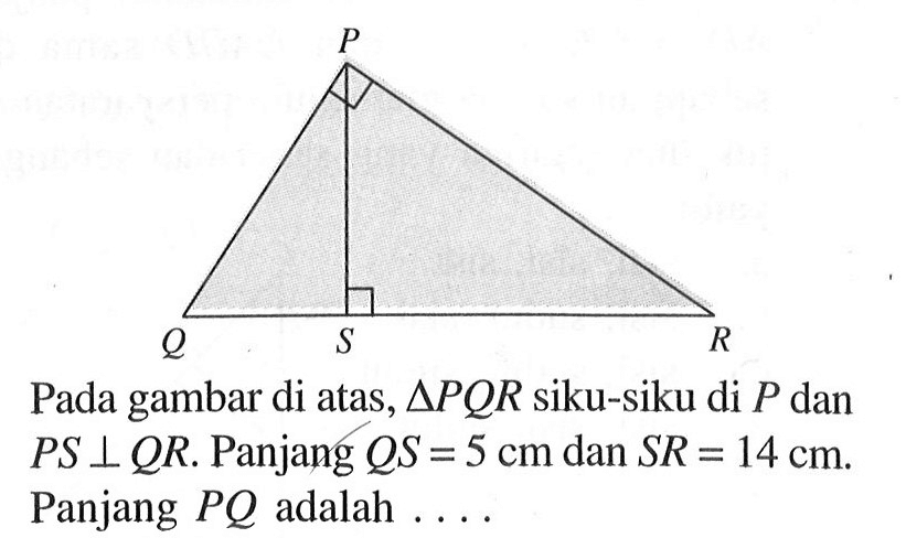 P Q S R Pada gambar di atas, segitiga PQR siku-siku di P dan PS tegak lurus QR. Panjang QS=5 cm dan SR=14 cm. Panjang  PQ adalah  ..... 