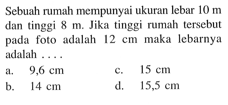 Sebuah rumah mempunyai ukuran lebar 10 m dan tinggi 8 m. Jika tinggi rumah tersebut pada foto adalah 12 cm maka lebarnya adalah ....