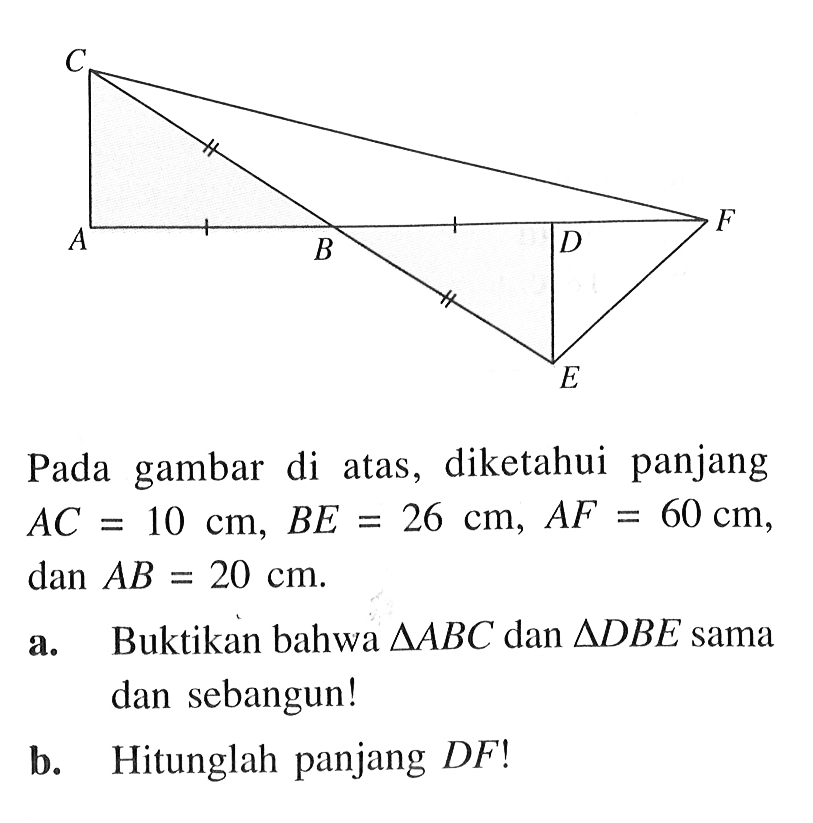 C A B D F EPada gambar di atas, diketahui panjang AC=10 cm, BE=26 cm, AF=60 cm, dan AB=20 cm .a. Buktikan bahwa segitiga ABC dan segitiga DBE sama dan sebangun!b. Hitunglah panjang DF!