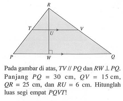 Pada gambar di atas,  TV// PQ  dan  RW tegak lurus PQ .  Panjang  PQ=30 cm, QV=15 cm ,  QR=25 cm , dan  RU=6 cm . Hitunglah luas segi empat  PQVT! 