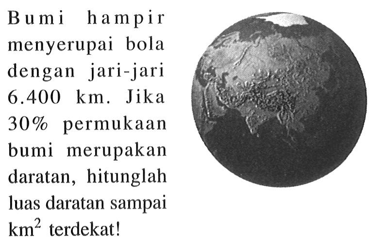 B um i ham pir menyerupai bola dengan jari-jari  6.400 km . Jika  30%  permukaan bumi merupakan daratan, hitunglah luas daratan sampai  km^2  terdekat!