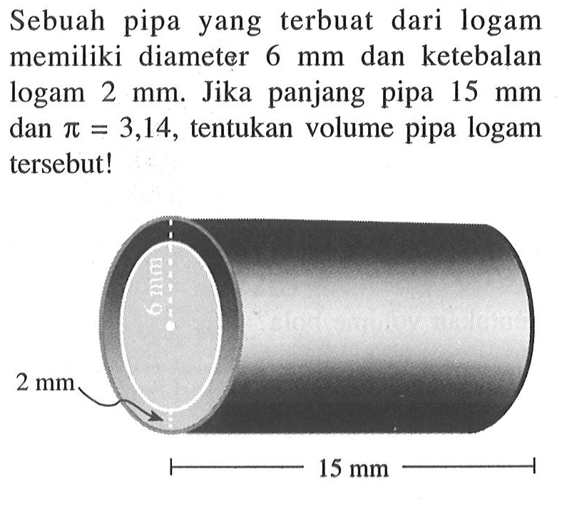 Sebuah pipa yang terbuat dari logam memiliki diameter 6 mm dan ketebalan logam 2 mm. Jika panjang pipa 15 mm dan pi=3,14, tentukan volume pipa logam tersebut!