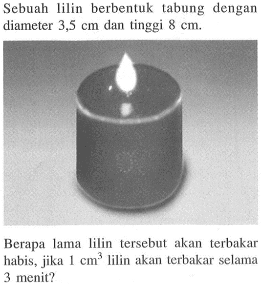 Sebuah lilin berbentuk tabung dengan diameter 3,5 cm dan tinggi 8 cm. Berapa lama lilin tersebut akan terbakar habis, jika 1 cm^3 lilin akan terbakar selama 3 menit?  