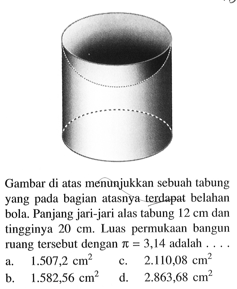 Gambar di atas menunjukkan sebuah tabung yang pada bagian atasnya terdapat belahan bola. Panjang jari-jari alas tabung 12 cm dan tingginya 20 cm. Luas permukaan bangun ruang tersebut dengan pi=3,14 adalah... 