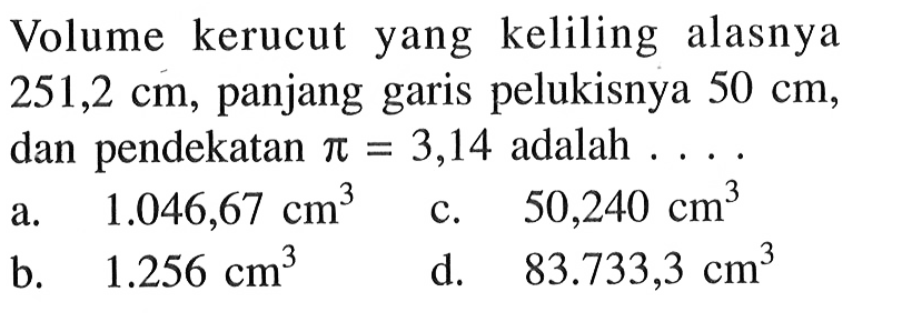 Volume kerucut yang keliling alasnya 251,2 cm, panjang garis pelukisnya 50 cm, dan pendekatan pi=3,14 adalah ...