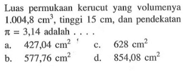 Luas permukaan kerucut yang volumenya 1.004,8 cm^3, tinggi 15 cm, dan pendekatan pi=3,14 adalah.....