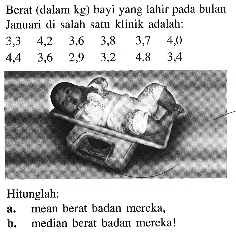 Berat (dalam kg) bayi yang lahir pada bulan Januari di salah satu klinik adalah: 3,3 4,2 3,6 3,8 3,7 4,0 4,4 3,6 2,9 3,2 4,8 3,4 Hitunglah: a. mean berat badan mereka b. median berat badan mereka!