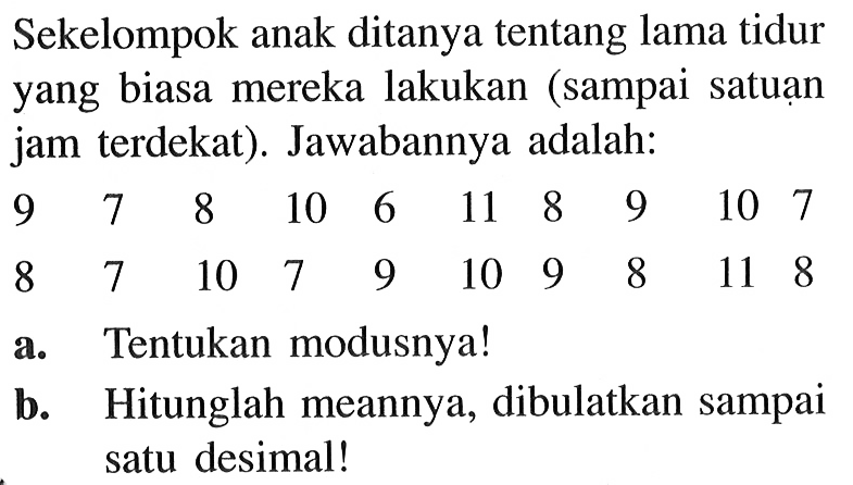 Sekelompok anak ditanya tentang lama tidur yang biasa mereka lakukan (sampai satuan jam terdekat). Jawabannya adalah: 9 7 8 10 6 11 8 9 10 7 8 7 10 7 9 10 9 8 11 8 a. Tentukan modusnya! b. Hitunglah meannya, dibulatkan sampai satu desimal!