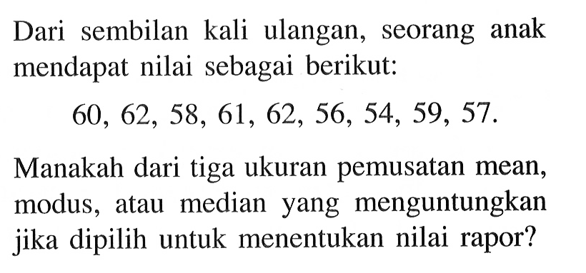 Dari sembilan kali ulangan, seorang anak mendapat nilai sebagai berikut:60,62,58,61,62,56,54,59,57.Manakah dari tiga ukuran pemusatan mean, modus, atau median yang menguntungkan jika dipilih untuk menentukan nilai rapor?